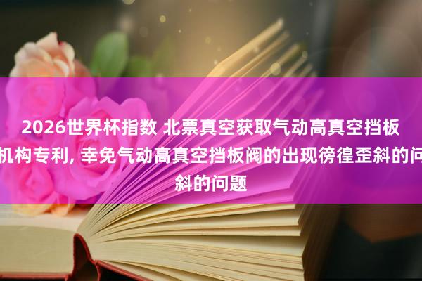 2026世界杯指数 北票真空获取气动高真空挡板阀机构专利， 幸免气动高真空挡板阀的出现徬徨歪斜的问题