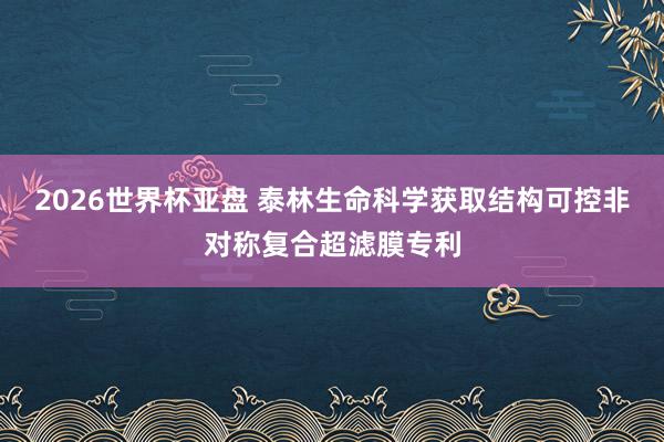 2026世界杯亚盘 泰林生命科学获取结构可控非对称复合超滤膜专利