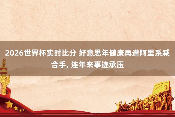 2026世界杯实时比分 好意思年健康再遭阿里系减合手， 连年来事迹承压