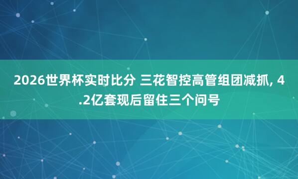 2026世界杯实时比分 三花智控高管组团减抓， 4.2亿套现后留住三个问号