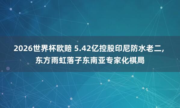 2026世界杯欧赔 5.42亿控股印尼防水老二， 东方雨虹落子东南亚专家化棋局