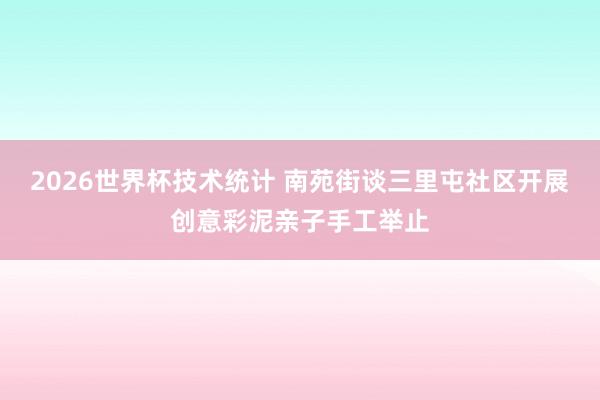 2026世界杯技术统计 南苑街谈三里屯社区开展创意彩泥亲子手工举止