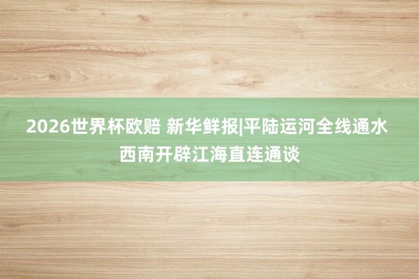 2026世界杯欧赔 新华鲜报|平陆运河全线通水 西南开辟江海直连通谈