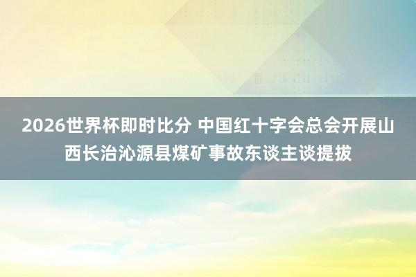 2026世界杯即时比分 中国红十字会总会开展山西长治沁源县煤矿事故东谈主谈提拔
