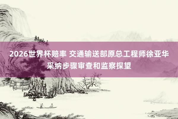 2026世界杯赔率 交通输送部原总工程师徐亚华采纳步骤审查和监察探望