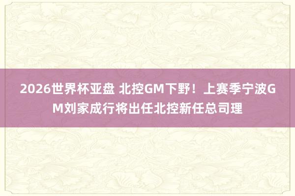 2026世界杯亚盘 北控GM下野！上赛季宁波GM刘家成行将出任北控新任总司理