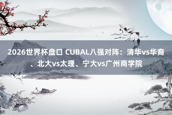 2026世界杯盘口 CUBAL八强对阵：清华vs华裔、北大vs太理、宁大vs广州商学院