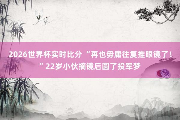 2026世界杯实时比分 “再也毋庸往复推眼镜了！”22岁小伙摘镜后圆了投军梦