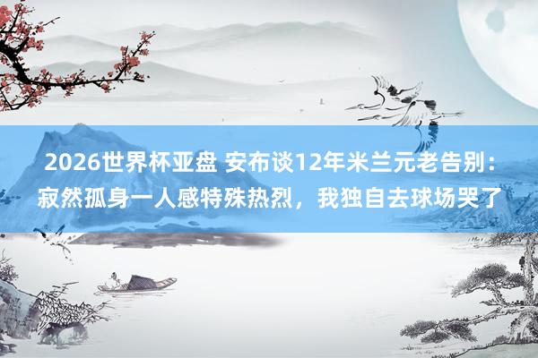 2026世界杯亚盘 安布谈12年米兰元老告别：寂然孤身一人感特殊热烈，我独自去球场哭了