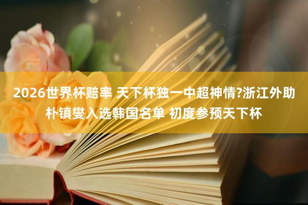 2026世界杯赔率 天下杯独一中超神情?浙江外助朴镇燮入选韩国名单 初度参预天下杯