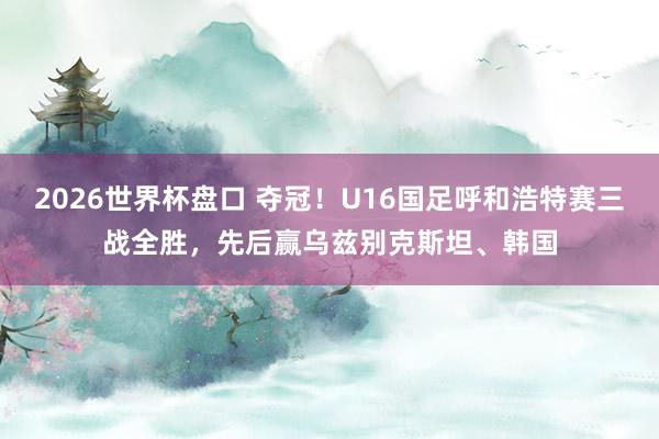 2026世界杯盘口 夺冠！U16国足呼和浩特赛三战全胜，先后赢乌兹别克斯坦、韩国