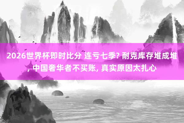 2026世界杯即时比分 连亏七季? 耐克库存堆成堆， 中国奢华者不买账， 真实原因太扎心