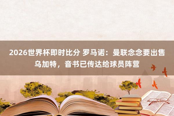 2026世界杯即时比分 罗马诺：曼联念念要出售乌加特，音书已传达给球员阵营