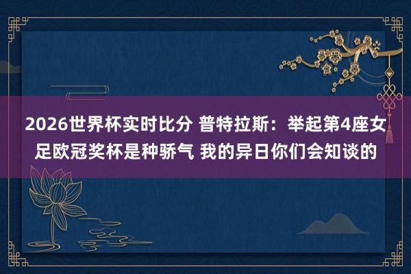 2026世界杯实时比分 普特拉斯：举起第4座女足欧冠奖杯是种骄气 我的异日你们会知谈的
