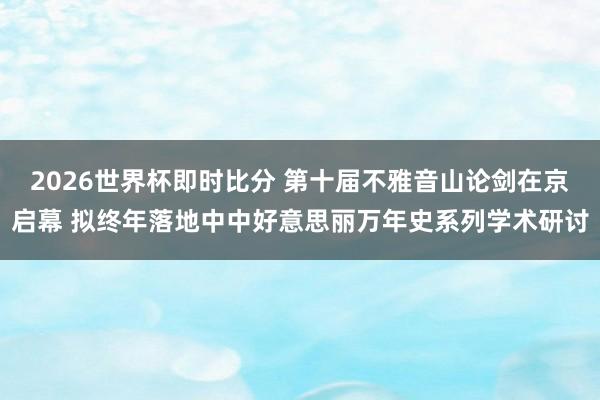 2026世界杯即时比分 第十届不雅音山论剑在京启幕 拟终年落地中中好意思丽万年史系列学术研讨