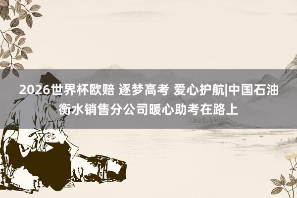 2026世界杯欧赔 逐梦高考 爱心护航|中国石油衡水销售分公司暖心助考在路上