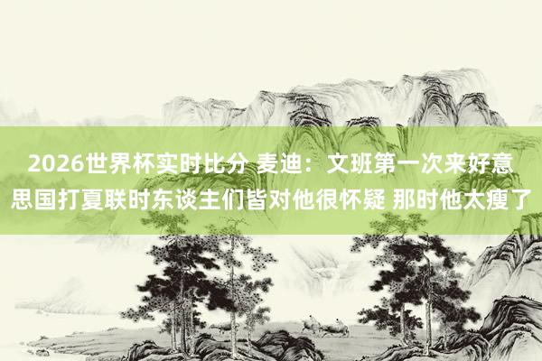 2026世界杯实时比分 麦迪：文班第一次来好意思国打夏联时东谈主们皆对他很怀疑 那时他太瘦了
