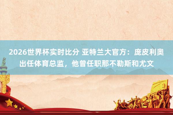 2026世界杯实时比分 亚特兰大官方：庞皮利奥出任体育总监，他曾任职那不勒斯和尤文