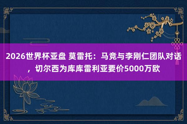 2026世界杯亚盘 莫雷托：马竞与李刚仁团队对话，切尔西为库库雷利亚要价5000万欧