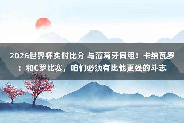 2026世界杯实时比分 与葡萄牙同组！卡纳瓦罗：和C罗比赛，咱们必须有比他更强的斗志