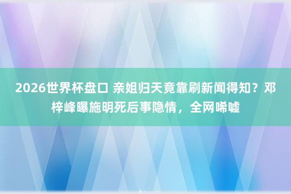 2026世界杯盘口 亲姐归天竟靠刷新闻得知？邓梓峰曝施明死后事隐情，全网唏嘘