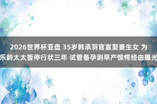 2026世界杯亚盘 35岁韩承羽官宣娶妻生女 为乐龄太太暂停行状三年 试管备孕到早产惊愕经由曝光