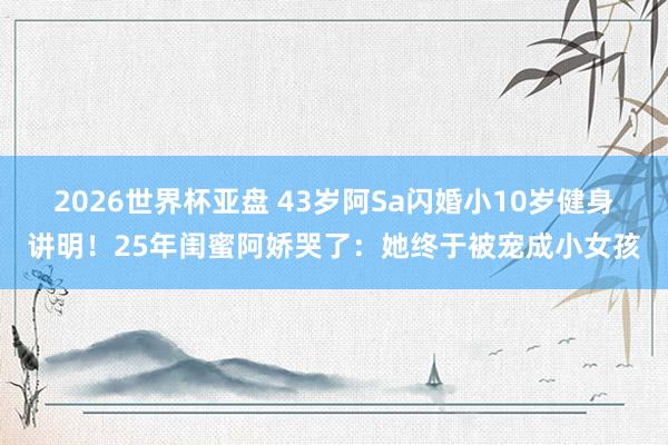 2026世界杯亚盘 43岁阿Sa闪婚小10岁健身讲明！25年闺蜜阿娇哭了：她终于被宠成小女孩