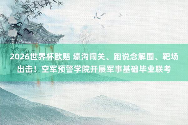 2026世界杯欧赔 壕沟闯关、跑说念解围、靶场出击！空军预警学院开展军事基础毕业联考