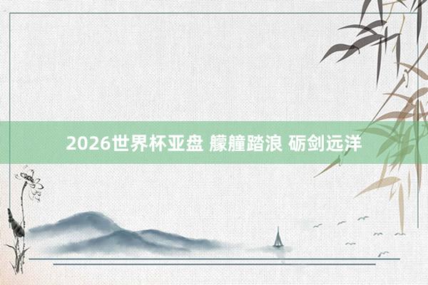 2026世界杯亚盘 艨艟踏浪 砺剑远洋
