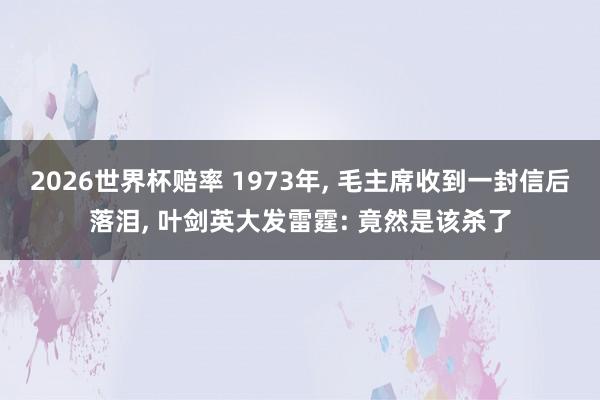 2026世界杯赔率 1973年， 毛主席收到一封信后落泪， 叶剑英大发雷霆: 竟然是该杀了