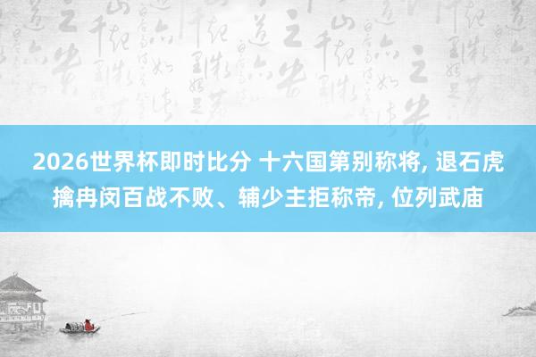 2026世界杯即时比分 十六国第别称将， 退石虎擒冉闵百战不败、辅少主拒称帝， 位列武庙