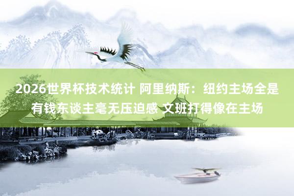 2026世界杯技术统计 阿里纳斯：纽约主场全是有钱东谈主毫无压迫感 文班打得像在主场