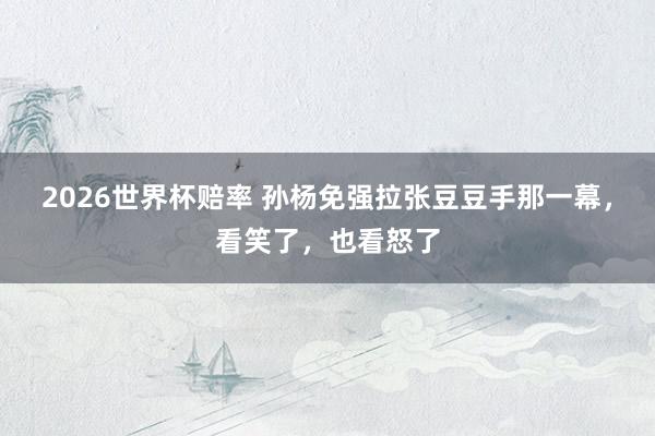 2026世界杯赔率 孙杨免强拉张豆豆手那一幕，看笑了，也看怒了