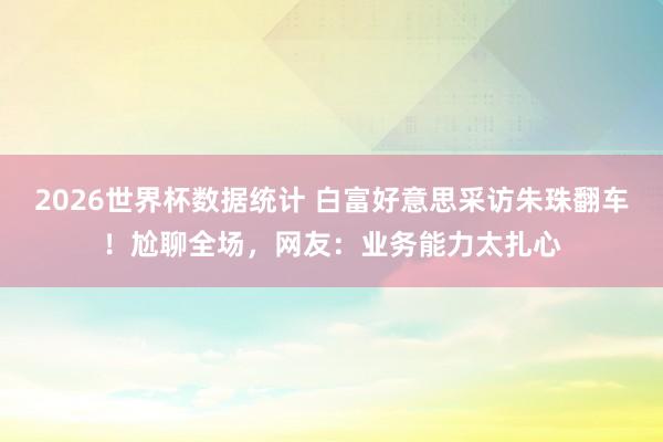 2026世界杯数据统计 白富好意思采访朱珠翻车!尬聊全场,网友:业务能力太扎心