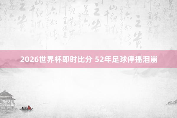 2026世界杯即时比分 52年足球停播泪崩