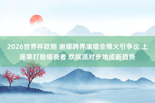 2026世界杯欧赔 谢娜跨界演唱会爆火引争议 上座率打脸唱衰者 欢娱派对步地成新趋势