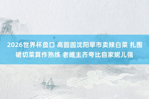 2026世界杯盘口 高圆圆沈阳早市卖辣白菜 扎围裙切菜算作熟练 老摊主齐夸比自家妮儿强