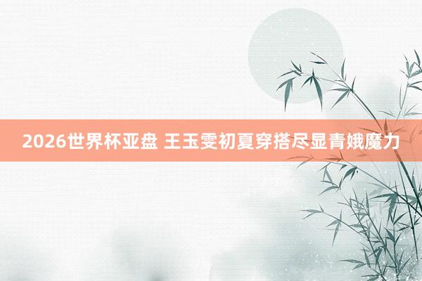 2026世界杯亚盘 王玉雯初夏穿搭尽显青娥魔力