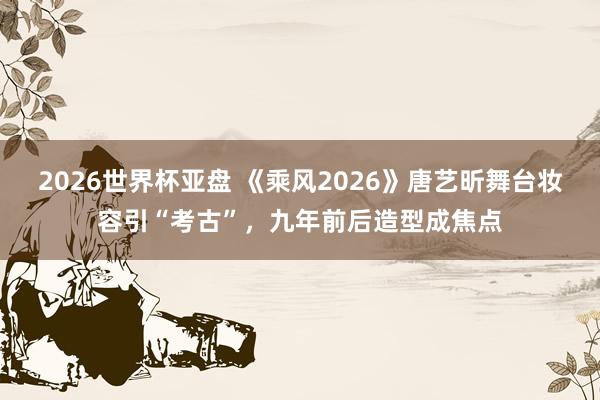 2026世界杯亚盘 《乘风2026》唐艺昕舞台妆容引“考古”，九年前后造型成焦点