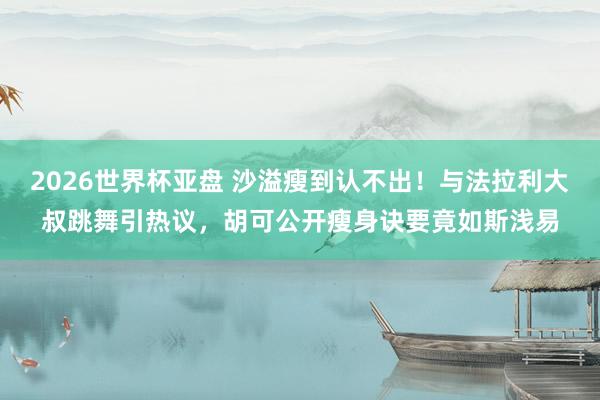 2026世界杯亚盘 沙溢瘦到认不出！与法拉利大叔跳舞引热议，胡可公开瘦身诀要竟如斯浅易