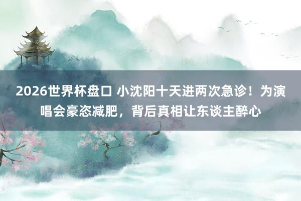2026世界杯盘口 小沈阳十天进两次急诊！为演唱会豪恣减肥，背后真相让东谈主醉心