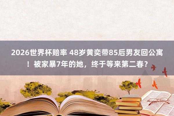2026世界杯赔率 48岁黄奕带85后男友回公寓！被家暴7年的她，终于等来第二春？
