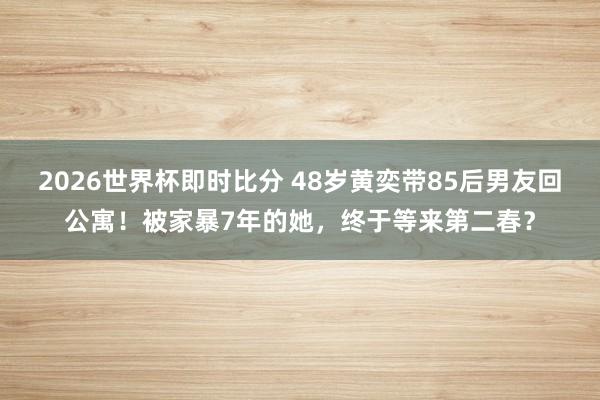2026世界杯即时比分 48岁黄奕带85后男友回公寓！被家暴7年的她，终于等来第二春？