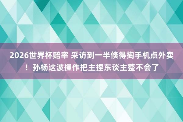 2026世界杯赔率 采访到一半倏得掏手机点外卖！孙杨这波操作把主捏东谈主整不会了