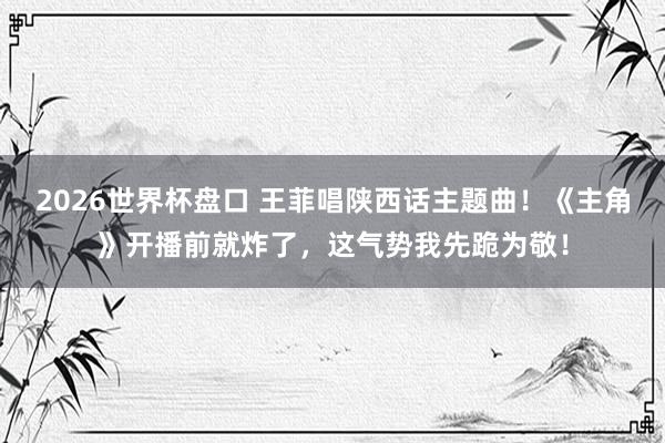 2026世界杯盘口 王菲唱陕西话主题曲！《主角》开播前就炸了，这气势我先跪为敬！