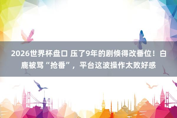 2026世界杯盘口 压了9年的剧倏得改番位！白鹿被骂“抢番”，平台这波操作太败好感