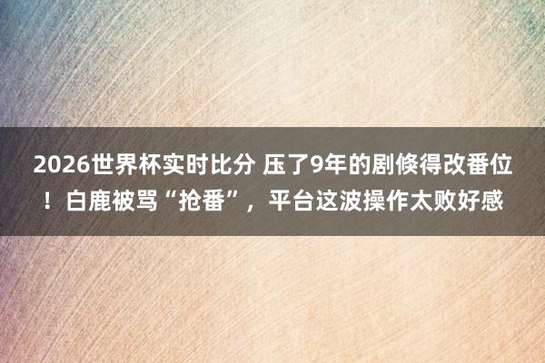 2026世界杯实时比分 压了9年的剧倏得改番位！白鹿被骂“抢番”，平台这波操作太败好感