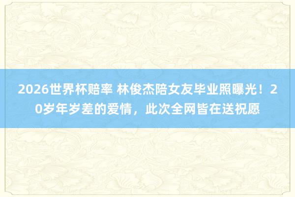 2026世界杯赔率 林俊杰陪女友毕业照曝光！20岁年岁差的爱情，此次全网皆在送祝愿