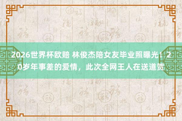 2026世界杯欧赔 林俊杰陪女友毕业照曝光!20岁年事差的爱情,此次全网王人在送道贺