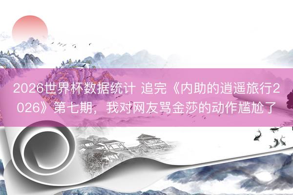 2026世界杯数据统计 追完《内助的逍遥旅行2026》第七期，我对网友骂金莎的动作尴尬了